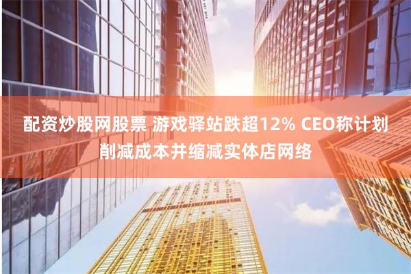 配资炒股网股票 游戏驿站跌超12% CEO称计划削减成本并缩减实体店网络