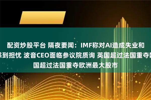 配资炒股平台 隔夜要闻：IMF称对AI造成失业和不平等加剧感到担忧 波音CEO面临参议院质询 英国超过法国重夺欧洲最大股市