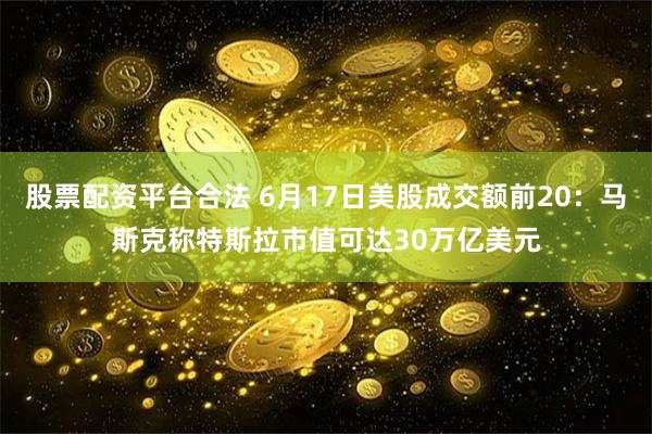 股票配资平台合法 6月17日美股成交额前20：马斯克称特斯拉市值可达30万亿美元