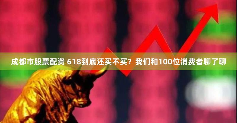 成都市股票配资 618到底还买不买？我们和100位消费者聊了聊