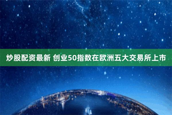 炒股配资最新 创业50指数在欧洲五大交易所上市