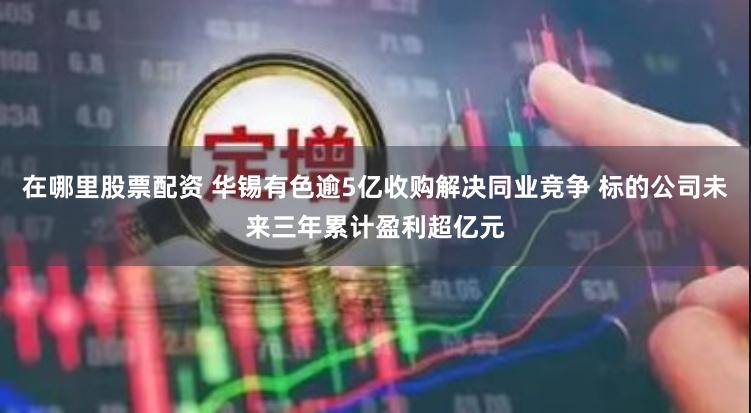 在哪里股票配资 华锡有色逾5亿收购解决同业竞争 标的公司未来三年累计盈利超亿元