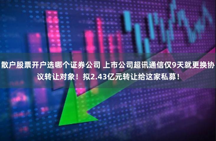 散户股票开户选哪个证券公司 上市公司超讯通信仅9天就更换协议转让对象！拟2.43亿元转让给这家私募！