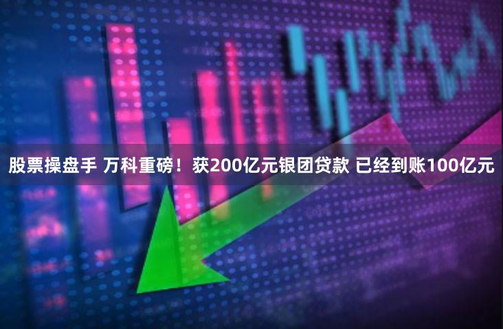 股票操盘手 万科重磅！获200亿元银团贷款 已经到账100亿元