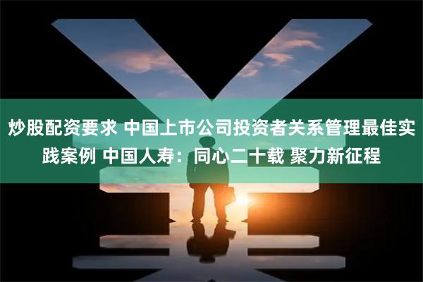 炒股配资要求 中国上市公司投资者关系管理最佳实践案例 中国人寿：同心二十载 聚力新征程