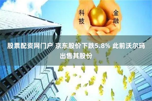 股票配资网门户 京东股价下跌5.8% 此前沃尔玛出售其股份