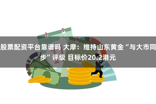 股票配资平台靠谱吗 大摩：维持山东黄金“与大市同步”评级 目标价20.2港元