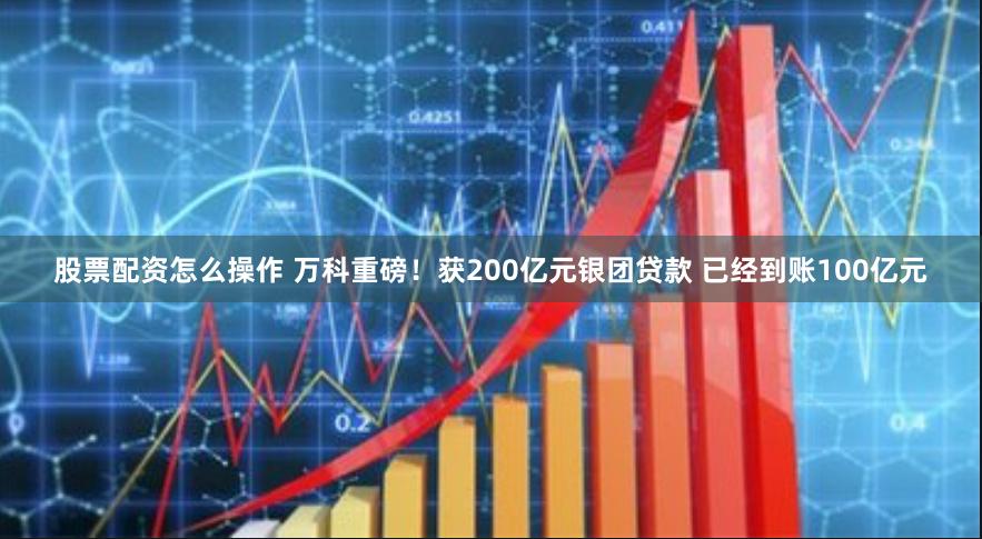 股票配资怎么操作 万科重磅！获200亿元银团贷款 已经到账100亿元