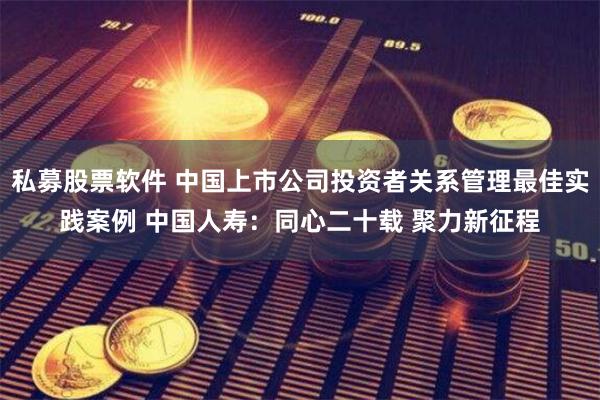 私募股票软件 中国上市公司投资者关系管理最佳实践案例 中国人寿：同心二十载 聚力新征程