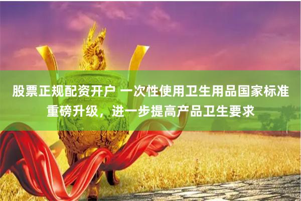 股票正规配资开户 一次性使用卫生用品国家标准重磅升级，进一步提高产品卫生要求