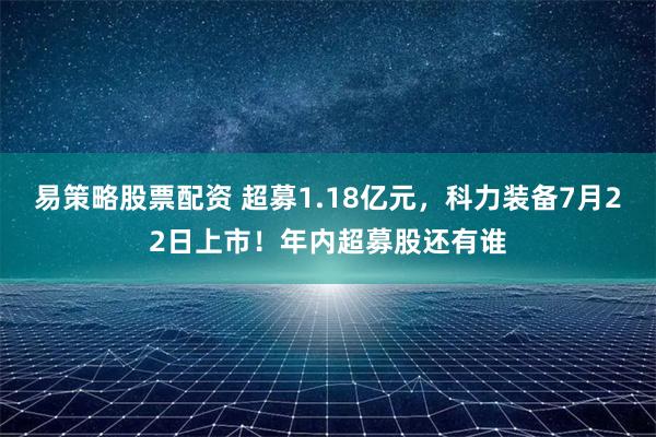 易策略股票配资 超募1.18亿元，科力装备7月22日上市！年内超募股还有谁