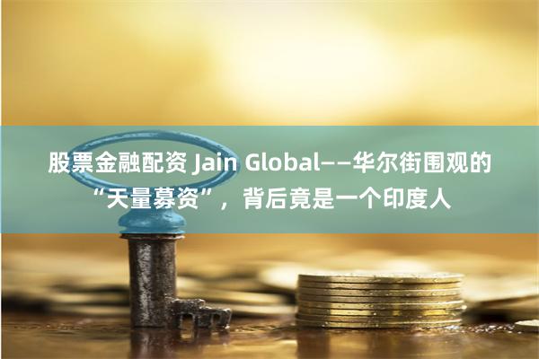 股票金融配资 Jain Global——华尔街围观的“天量募资”，背后竟是一个印度人