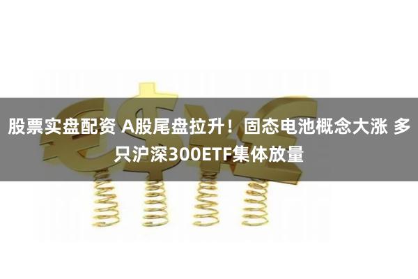 股票实盘配资 A股尾盘拉升！固态电池概念大涨 多只沪深300ETF集体放量