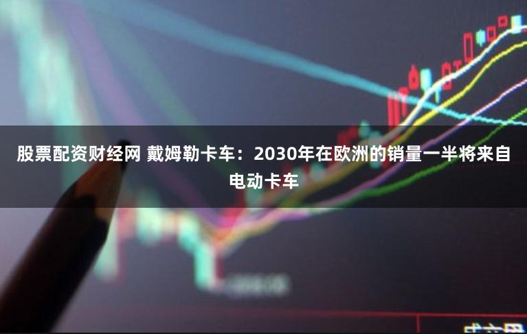 股票配资财经网 戴姆勒卡车：2030年在欧洲的销量一半将来自电动卡车