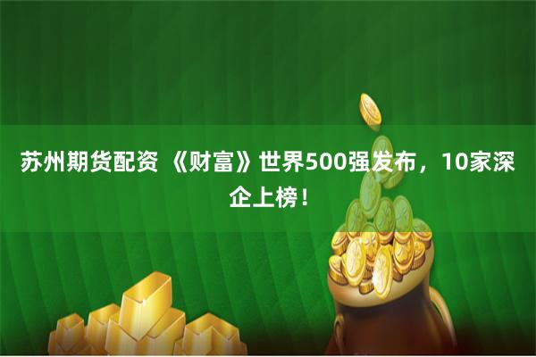 苏州期货配资 《财富》世界500强发布，10家深企上榜！