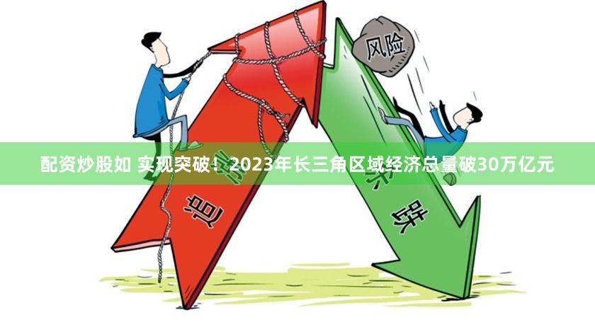 配资炒股如 实现突破！2023年长三角区域经济总量破30万亿元