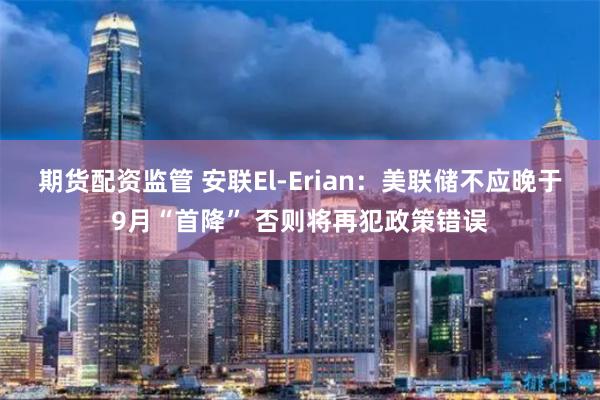 期货配资监管 安联El-Erian：美联储不应晚于9月“首降” 否则将再犯政策错误