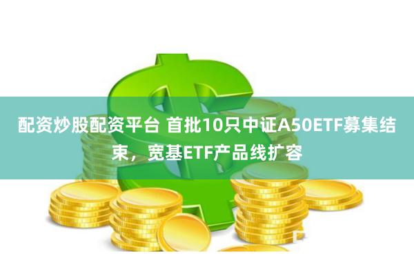 配资炒股配资平台 首批10只中证A50ETF募集结束，宽基ETF产品线扩容