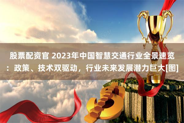 股票配资官 2023年中国智慧交通行业全景速览：政策、技术双驱动，行业未来发展潜力巨大[图]