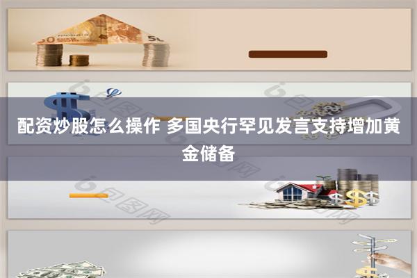 配资炒股怎么操作 多国央行罕见发言支持增加黄金储备