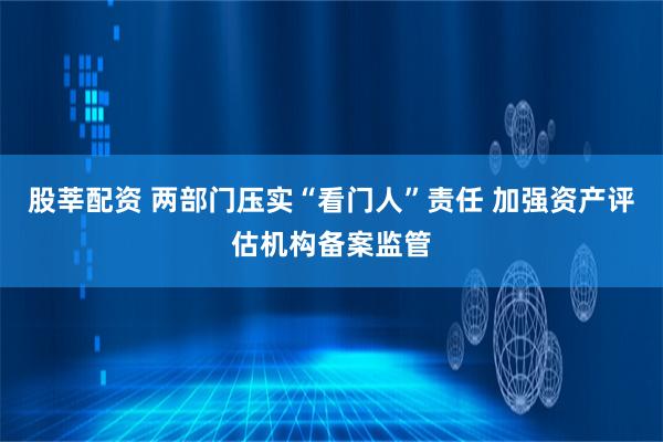 股莘配资 两部门压实“看门人”责任 加强资产评估机构备案监管