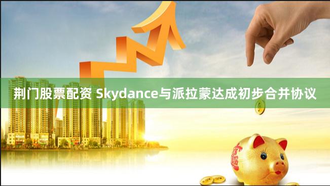 荆门股票配资 Skydance与派拉蒙达成初步合并协议