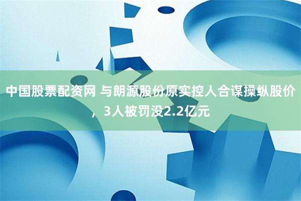 中国股票配资网 与朗源股份原实控人合谋操纵股价，3人被罚没2.2亿元