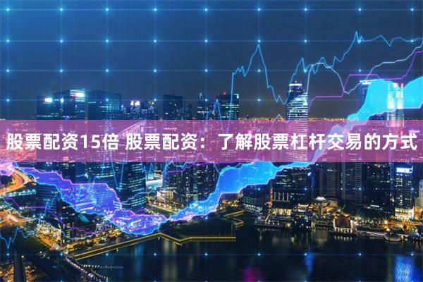 股票配资15倍 股票配资：了解股票杠杆交易的方式