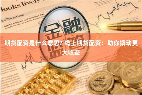 期货配资是什么意思? 线上期货配资：助你撬动更大收益