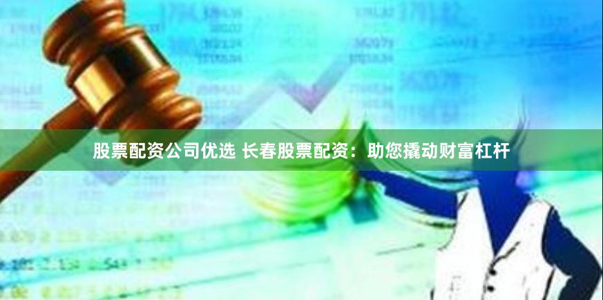 股票配资公司优选 长春股票配资：助您撬动财富杠杆