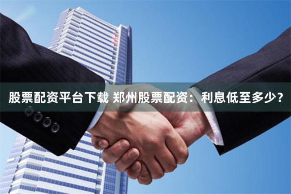 股票配资平台下载 郑州股票配资：利息低至多少？