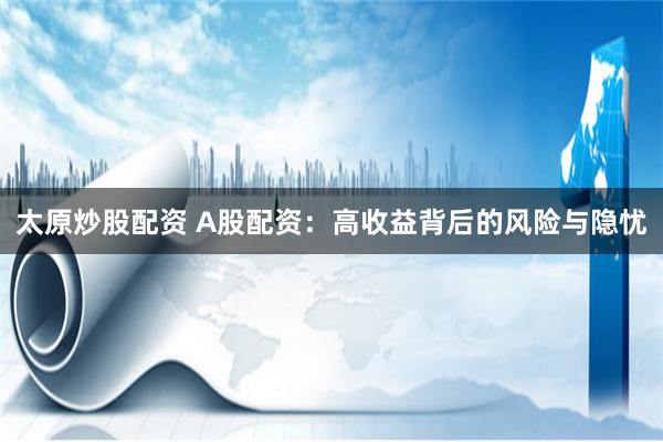 太原炒股配资 A股配资：高收益背后的风险与隐忧