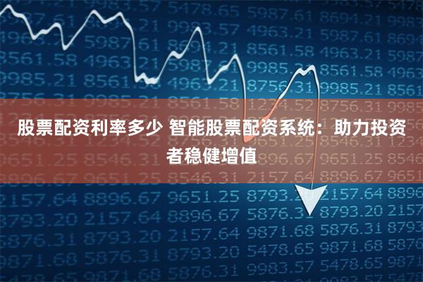 股票配资利率多少 智能股票配资系统：助力投资者稳健增值