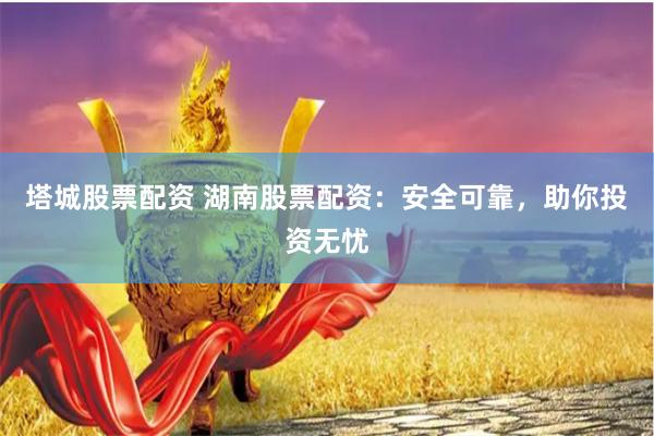 塔城股票配资 湖南股票配资：安全可靠，助你投资无忧