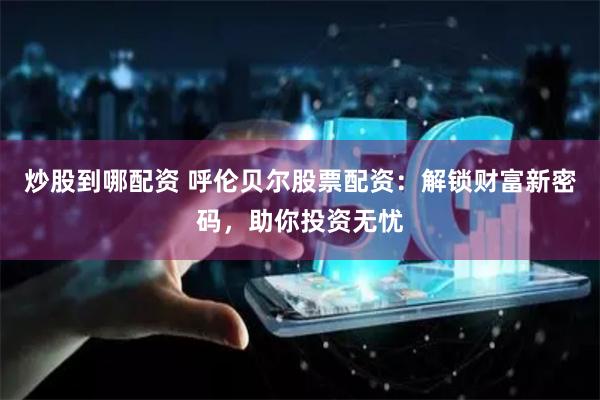 炒股到哪配资 呼伦贝尔股票配资：解锁财富新密码，助你投资无忧