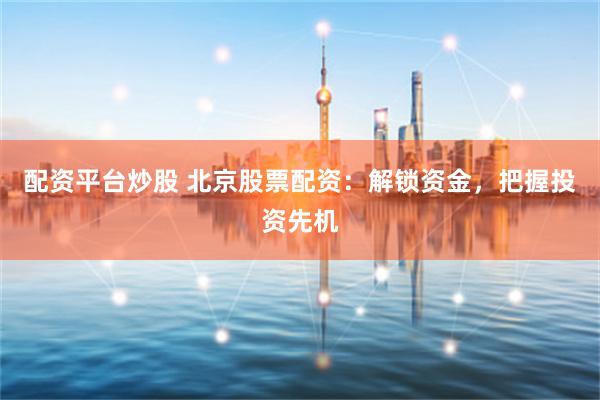 配资平台炒股 北京股票配资：解锁资金，把握投资先机