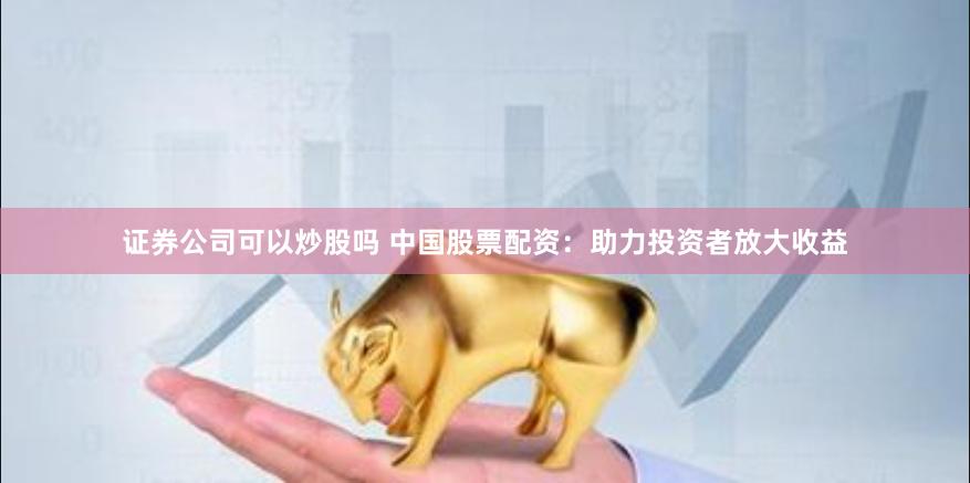 证券公司可以炒股吗 中国股票配资：助力投资者放大收益