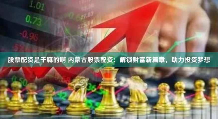 股票配资是干嘛的啊 内蒙古股票配资：解锁财富新篇章，助力投资梦想