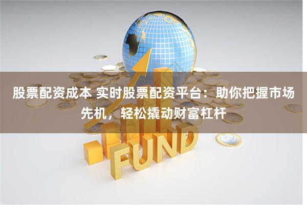 股票配资成本 实时股票配资平台：助你把握市场先机，轻松撬动财富杠杆