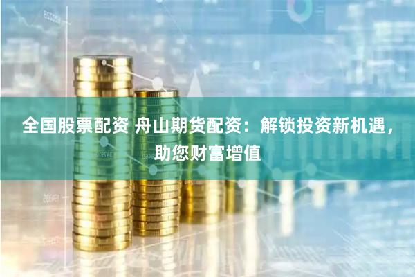 全国股票配资 舟山期货配资：解锁投资新机遇，助您财富增值
