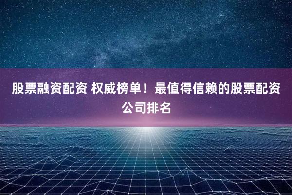 股票融资配资 权威榜单！最值得信赖的股票配资公司排名