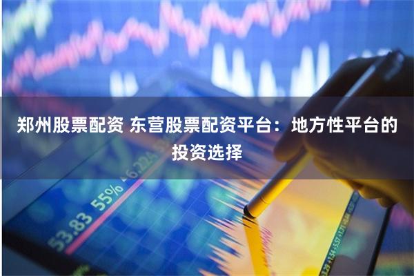 郑州股票配资 东营股票配资平台：地方性平台的投资选择