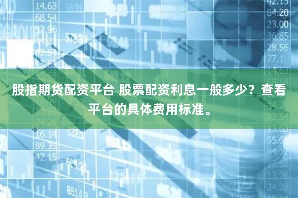 股指期货配资平台 股票配资利息一般多少？查看平台的具体费用标准。