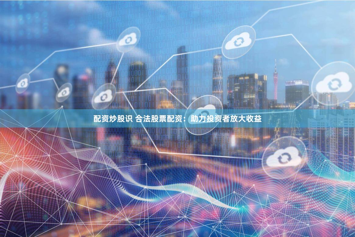 配资炒股识 合法股票配资：助力投资者放大收益