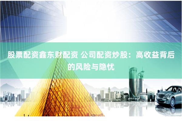 股票配资鑫东财配资 公司配资炒股：高收益背后的风险与隐忧