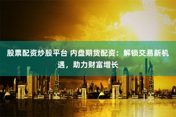 股票配资炒股平台 内盘期货配资：解锁交易新机遇，助力财富增长